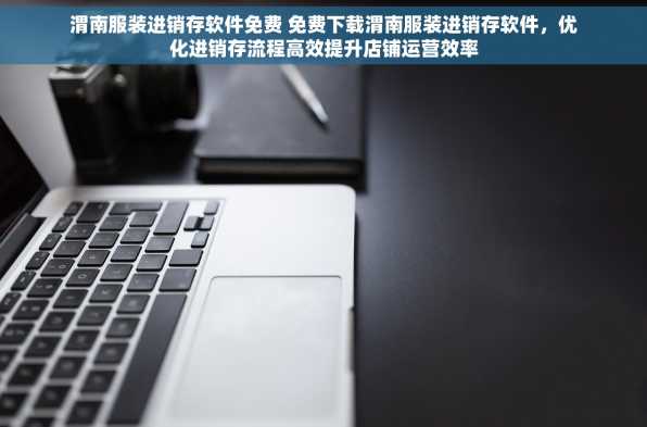 渭南服装进销存软件免费 免费下载渭南服装进销存软件，优化进销存流程高效提升店铺运营效率
