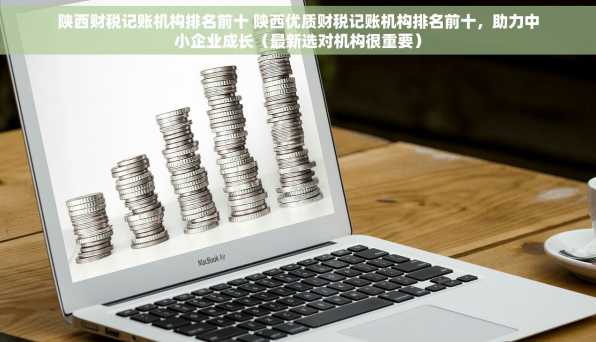 陕西财税记账机构排名前十 陕西优质财税记账机构排名前十，助力中小企业成长（最新选对机构很重要）