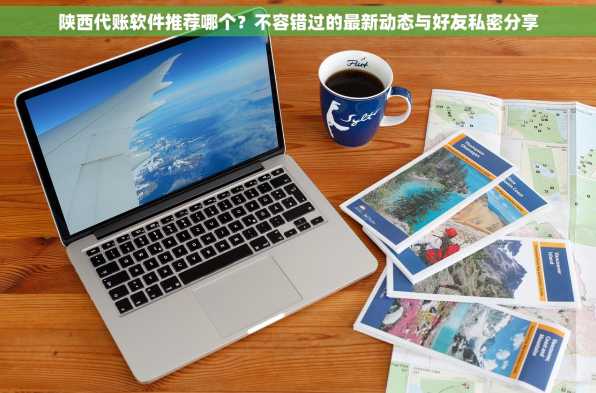 陕西代账软件推荐哪个？不容错过的最新动态与好友私密分享
