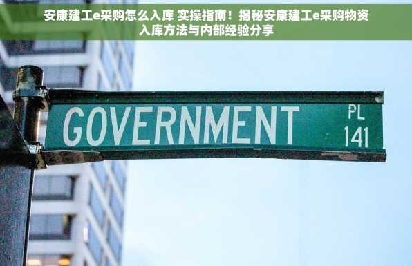 安康建工e采购怎么入库 实操指南！揭秘安康建工e采购物资入库方法与内部经验分享