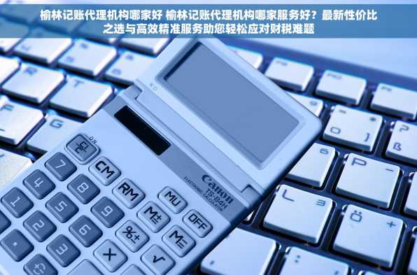榆林记账代理机构哪家好 榆林记账代理机构哪家服务好？最新性价比之选与高效精准服务助您轻松应对财税难题