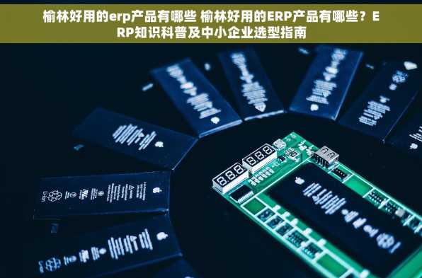 榆林好用的erp产品有哪些 榆林好用的ERP产品有哪些？ERP知识科普及中小企业选型指南