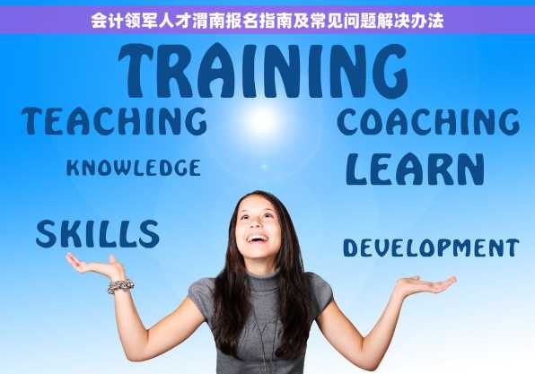 会计领军人才渭南报名指南及常见问题解决办法
