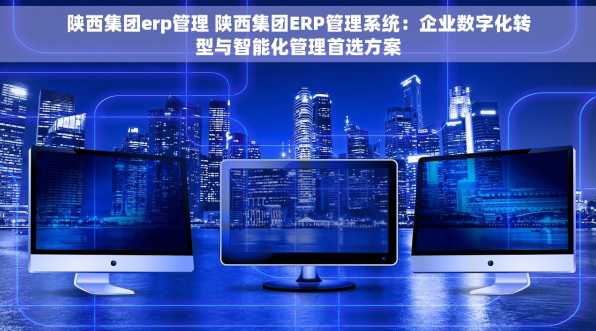 陕西集团erp管理 陕西集团ERP管理系统：企业数字化转型与智能化管理首选方案