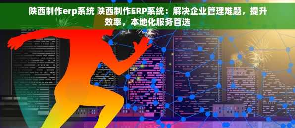 陕西制作erp系统 陕西制作ERP系统：解决企业管理难题，提升效率，本地化服务首选