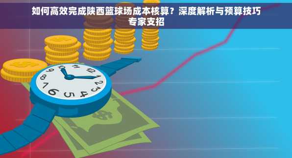 如何高效完成陕西篮球场成本核算？深度解析与预算技巧专家支招