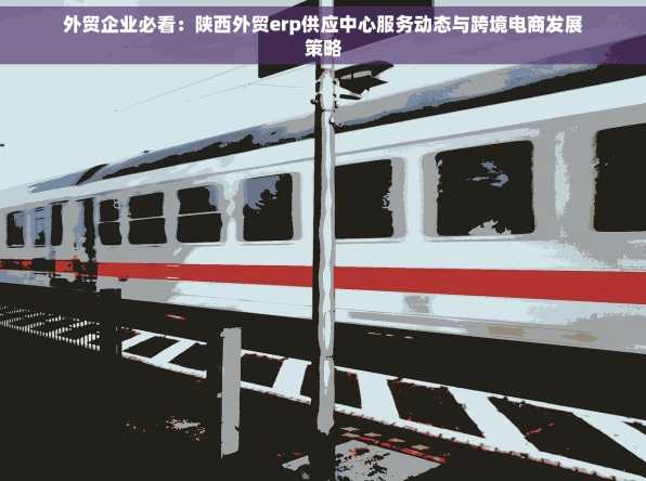 外贸企业必看：陕西外贸erp供应中心服务动态与跨境电商发展策略
