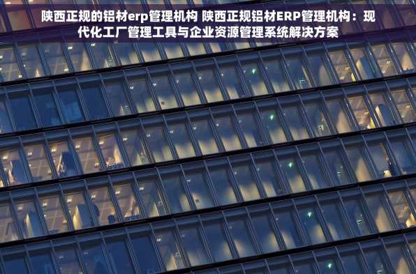 陕西正规的铝材erp管理机构 陕西正规铝材ERP管理机构：现代化工厂管理工具与企业资源管理系统解决方案
