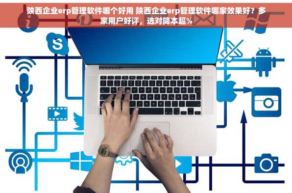 陕西企业erp管理软件哪个好用 陕西企业erp管理软件哪家效果好？多家用户好评，选对降本超%