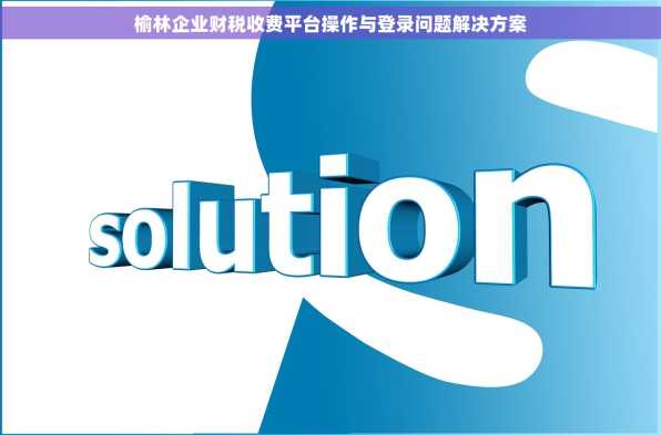 榆林企业财税收费平台操作与登录问题解决方案