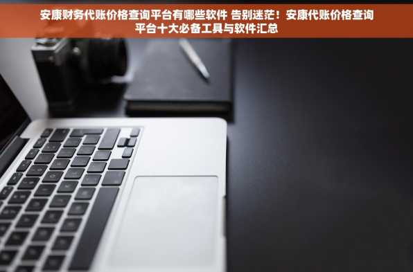 安康财务代账价格查询平台有哪些软件 告别迷茫！安康代账价格查询平台十大必备工具与软件汇总