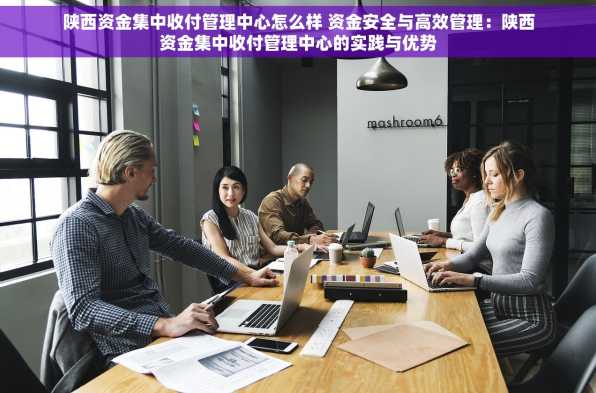 陕西资金集中收付管理中心怎么样 资金安全与高效管理：陕西资金集中收付管理中心的实践与优势