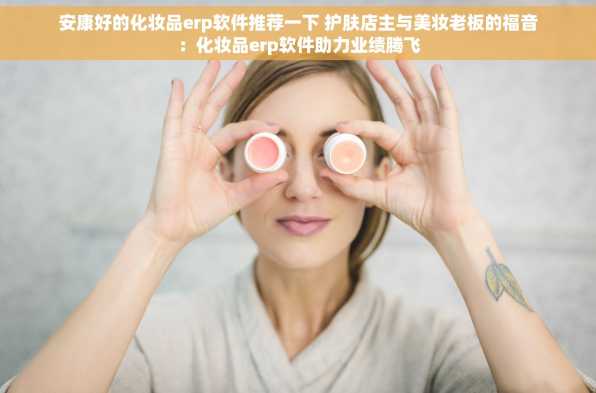 安康好的化妆品erp软件推荐一下 护肤店主与美妆老板的福音：化妆品erp软件助力业绩腾飞