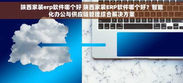 陕西家装erp软件哪个好 陕西家装ERP软件哪个好？智能化办公与供应链管理综合解决方案
