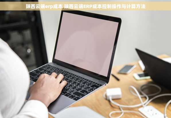 陕西云端erp成本 陕西云端ERP成本控制操作与计算方法