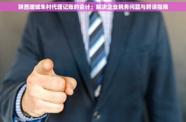 陕西增城朱村代理记账的会计：解决企业税务问题与聘请指南