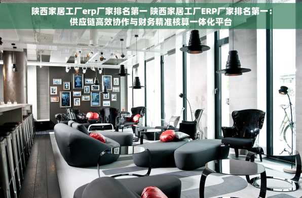 陕西家居工厂erp厂家排名第一 陕西家居工厂ERP厂家排名第一：供应链高效协作与财务精准核算一体化平台