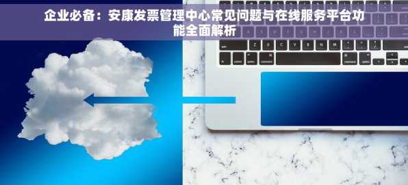 企业必备：安康发票管理中心常见问题与在线服务平台功能全面解析