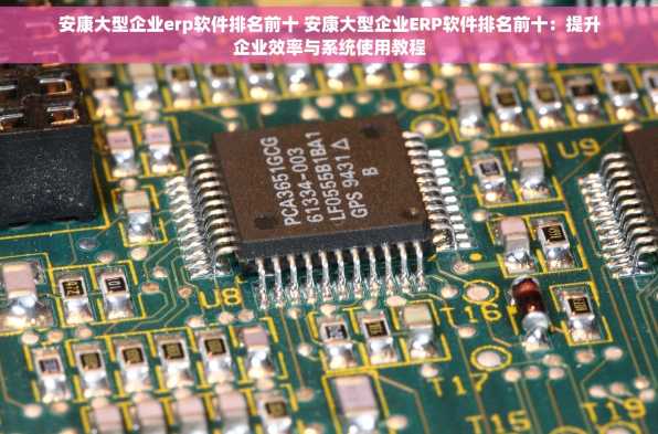 安康大型企业erp软件排名前十 安康大型企业ERP软件排名前十：提升企业效率与系统使用教程