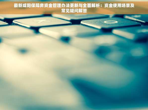 最新咸阳保障房资金管理办法更新与全面解析：资金使用场景及常见疑问解答