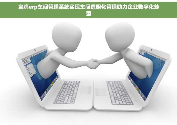 宝鸡erp车间管理系统实现车间透明化管理助力企业数字化转型