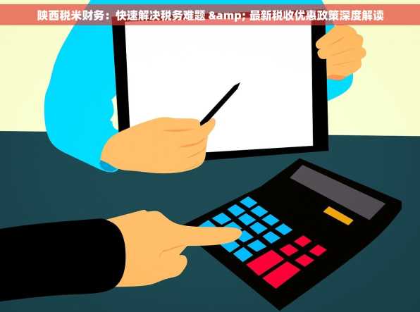 陕西税米财务：快速解决税务难题 & 最新税收优惠政策深度解读