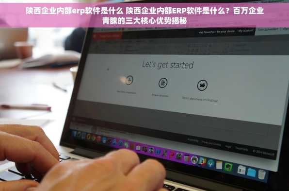 陕西企业内部erp软件是什么 陕西企业内部ERP软件是什么？百万企业青睐的三大核心优势揭秘