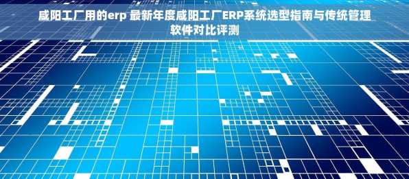 咸阳工厂用的erp 最新年度咸阳工厂ERP系统选型指南与传统管理软件对比评测