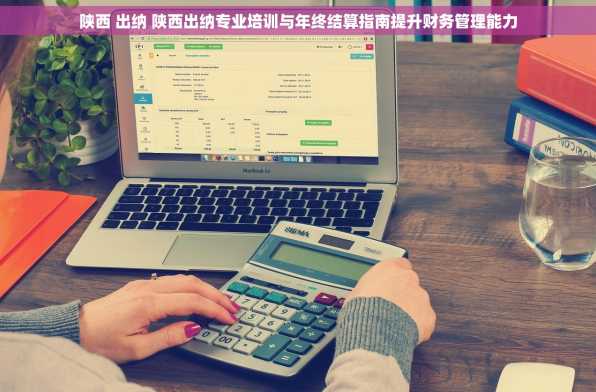 陕西 出纳 陕西出纳专业培训与年终结算指南提升财务管理能力