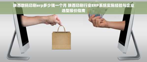 陕西数码印刷erp多少钱一个月 陕西印刷行业ERP系统实施经验与企业选型报价指南