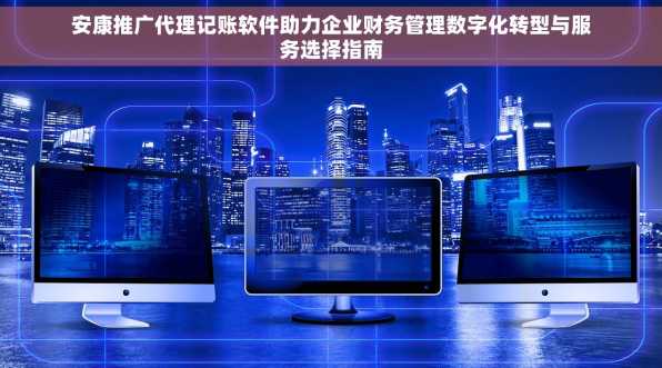 安康推广代理记账软件助力企业财务管理数字化转型与服务选择指南