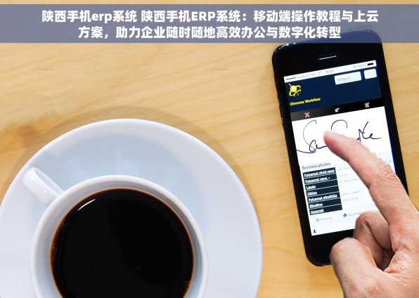 陕西手机erp系统 陕西手机ERP系统：移动端操作教程与上云方案，助力企业随时随地高效办公与数字化转型