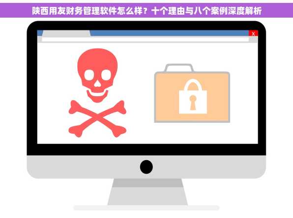 陕西用友财务管理软件怎么样？十个理由与八个案例深度解析