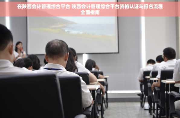 在陕西会计管理综合平台 陕西会计管理综合平台资格认证与报名流程全面指南