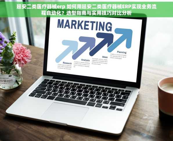 延安二类医疗器械erp 如何用延安二类医疗器械ERP实现业务流程自动化？选型指南与实用技巧对比分析
