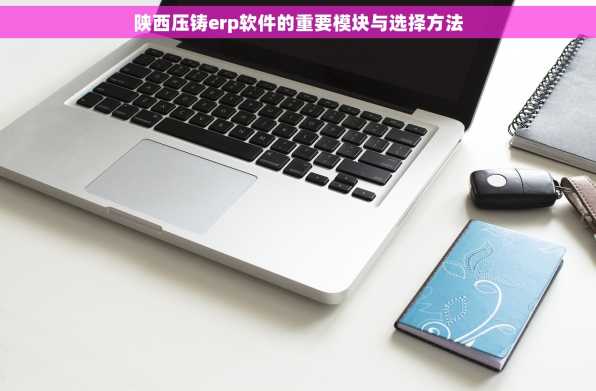 陕西压铸erp软件的重要模块与选择方法