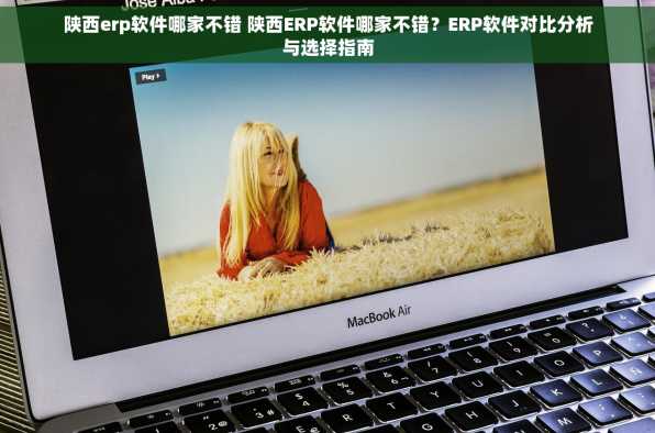 陕西erp软件哪家不错 陕西ERP软件哪家不错？ERP软件对比分析与选择指南