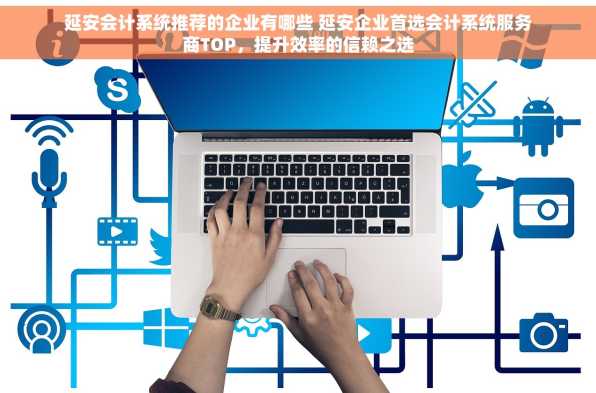 延安会计系统推荐的企业有哪些 延安企业首选会计系统服务商TOP，提升效率的信赖之选