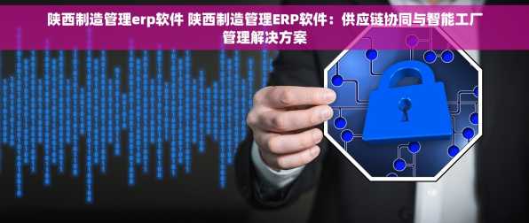 陕西制造管理erp软件 陕西制造管理ERP软件：供应链协同与智能工厂管理解决方案
