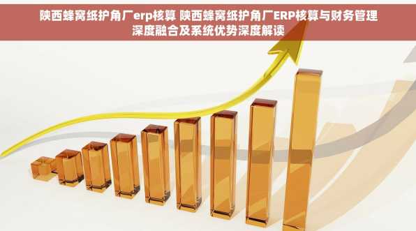 陕西蜂窝纸护角厂erp核算 陕西蜂窝纸护角厂ERP核算与财务管理深度融合及系统优势深度解读