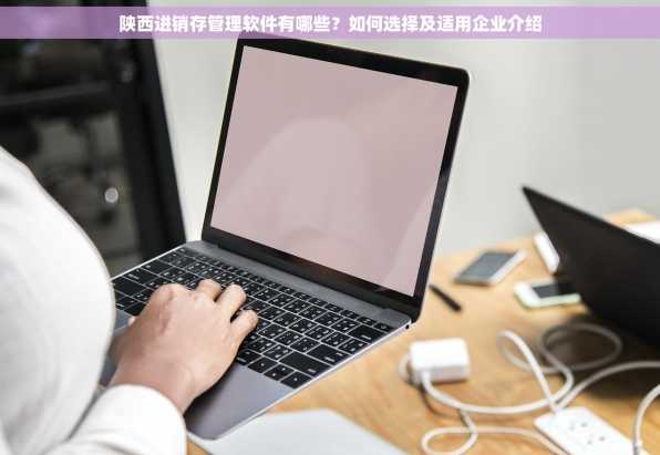 陕西进销存管理软件有哪些？如何选择及适用企业介绍