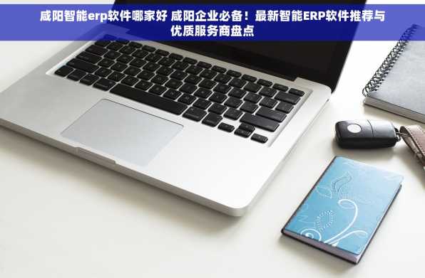咸阳智能erp软件哪家好 咸阳企业必备！最新智能ERP软件推荐与优质服务商盘点