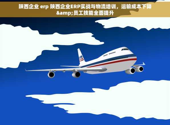 陕西企业 erp 陕西企业ERP实战与物流培训，运输成本下降&员工技能全面提升