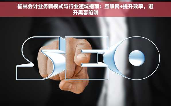 榆林会计业务新模式与行业避坑指南：互联网+提升效率，避开黑幕陷阱