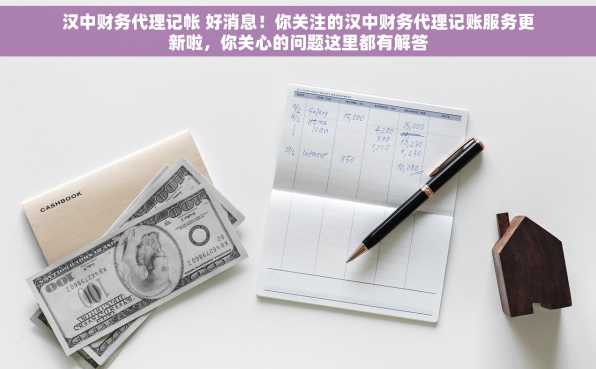 汉中财务代理记帐 好消息！你关注的汉中财务代理记账服务更新啦，你关心的问题这里都有解答