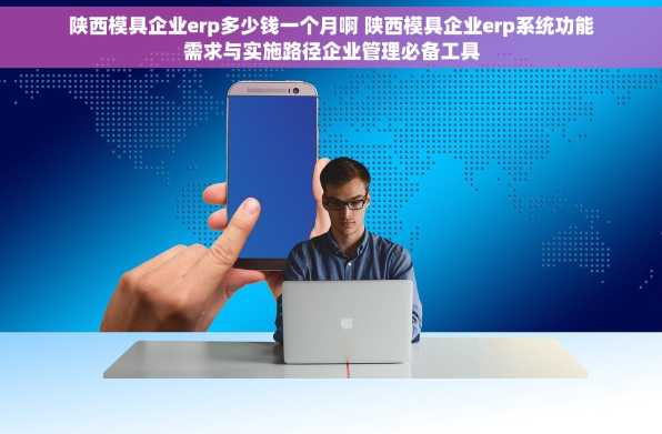 陕西模具企业erp多少钱一个月啊 陕西模具企业erp系统功能需求与实施路径企业管理必备工具