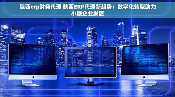 陕西erp财务代理 陕西ERP代理新趋势：数字化转型助力小微企业发展