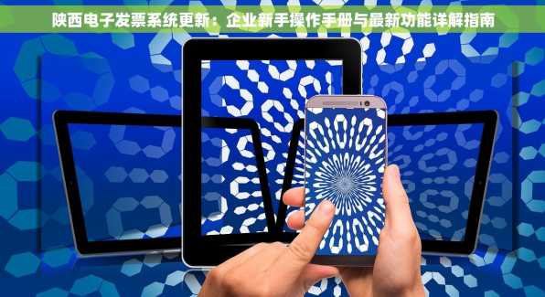 陕西电子发票系统更新：企业新手操作手册与最新功能详解指南