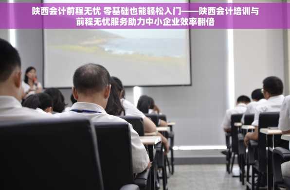 陕西会计前程无忧 零基础也能轻松入门——陕西会计培训与前程无忧服务助力中小企业效率翻倍