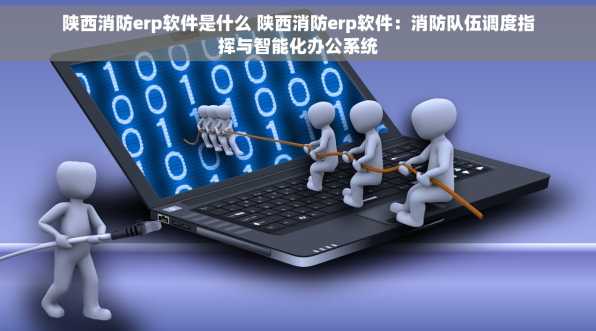 陕西消防erp软件是什么 陕西消防erp软件：消防队伍调度指挥与智能化办公系统